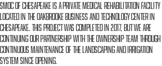SMOC of Chesapeake is a private medical rehabilitation facility located in the Oakbrooke Business and Technology Center in Chesapeake. This project was completed in 2017, but we are continuing our partnership with the ownership team through continuous maintenance of the landscaping and irrigation system since opening.