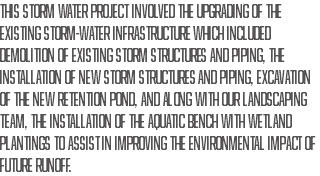 This Storm water project involved the upgrading of the existing storm-water infrastructure which included demolition of existing storm structures and piping, the installation of new storm structures and piping, excavation of the new retention pond, and along with our landscaping team, the installation of the aquatic bench with wetland plantings to assist in improving the environmental impact of future runoff.
