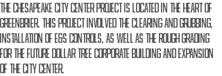 The Chesapeake City Center project is located in the heart of Greenbrier. This project involved the clearing and grubbing, installation of E&S controls, as well as the rough grading for the future Dollar Tree Corporate building and expansion of the city center.