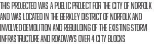 This projected was a public project for the City of Norfolk and was located in the Berkley District of Norfolk and involved demolition and rebuilding of the existing storm infrastructure and roadways over 4 city blocks