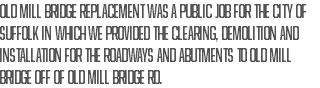 Old Mill Bridge Replacement was a public job for the City of Suffolk in which we provided the clearing, demolition and installation for the roadways and abutments to Old Mill Bridge off of Old Mill Bridge Rd.