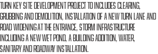 turn key site development project to includes clearing, grubbing and demolition, installation of a new turn lane and road widening at the entrance, storm infrastructure including a new wet pond, a building addition, water, sanitary and roadway installation.